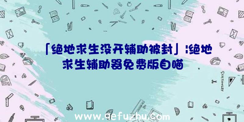 「绝地求生没开辅助被封」|绝地求生辅助器免费版自瞄